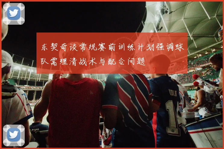 东契奇谈常规赛前训练计划强调球队需理清战术与配合问题
