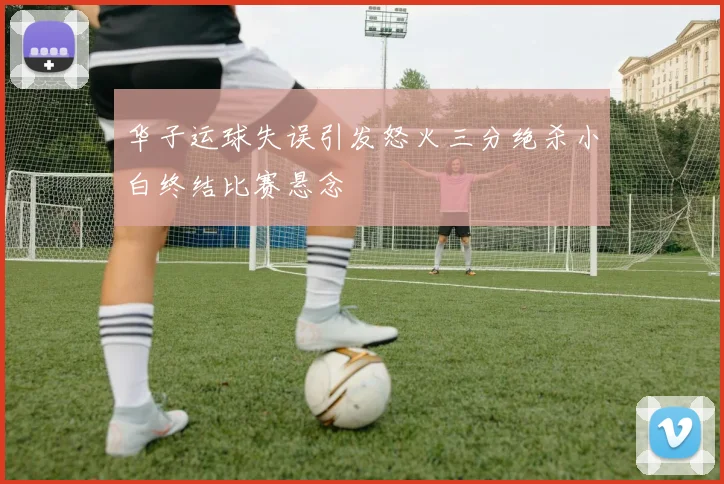 华子运球失误引发怒火三分绝杀小白终结比赛悬念