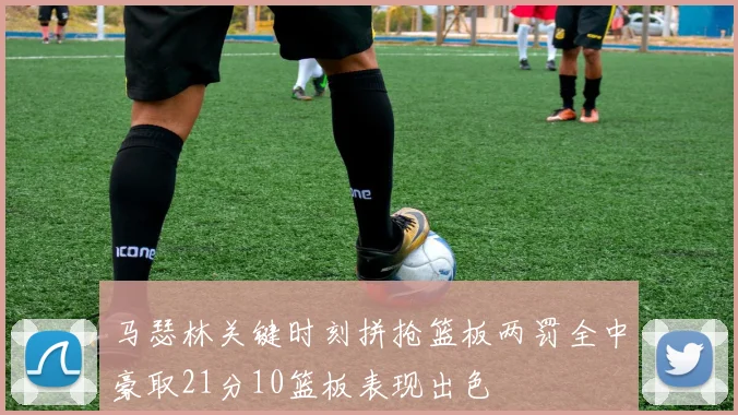 马瑟林关键时刻拼抢篮板两罚全中豪取21分10篮板表现出色