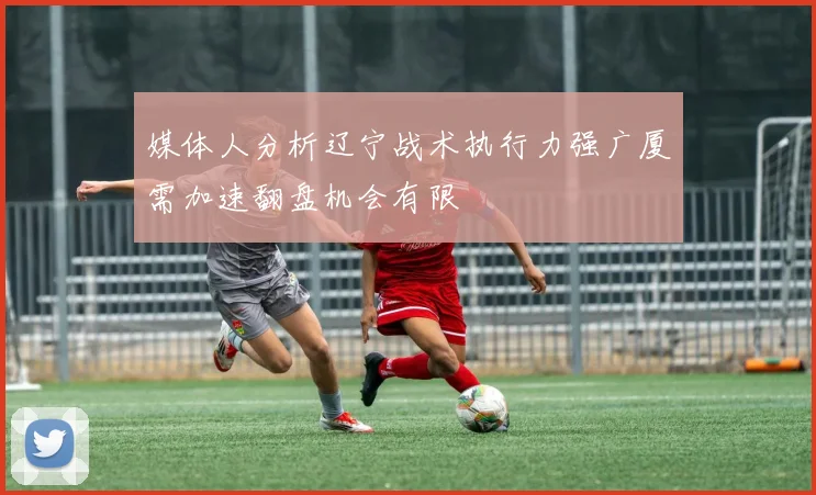 媒体人分析辽宁战术执行力强广厦需加速翻盘机会有限
