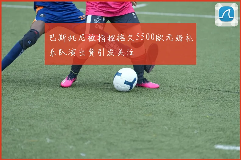 巴斯托尼被指控拖欠5500欧元婚礼乐队演出费引发关注