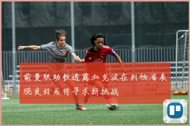 前曼联助教透露加克波在利物浦表现良好或将寻求新挑战