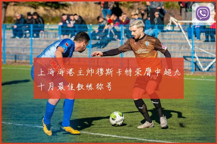 上海海港主帅穆斯卡特荣膺中超九十月最佳教练称号