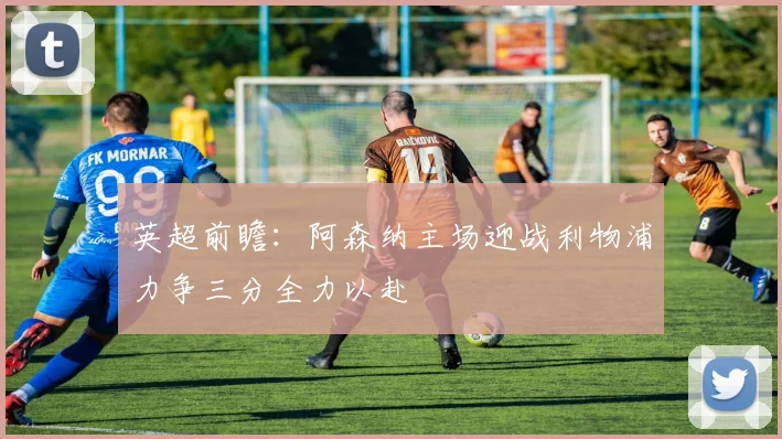 英超前瞻：阿森纳主场迎战利物浦力争三分全力以赴