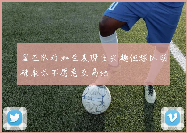 国王队对加兰表现出兴趣但球队明确表示不愿意交易他