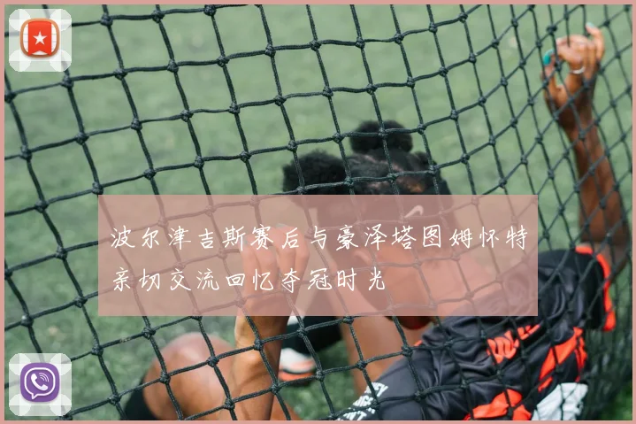 波尔津吉斯赛后与豪泽塔图姆怀特亲切交流回忆夺冠时光