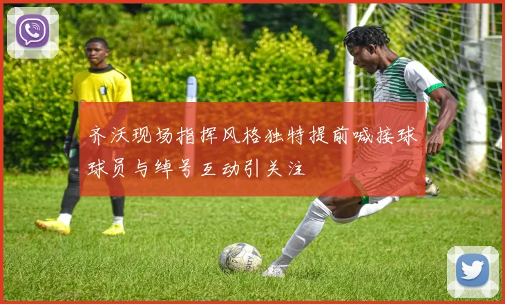 齐沃现场指挥风格独特提前喊接球球员与绰号互动引关注