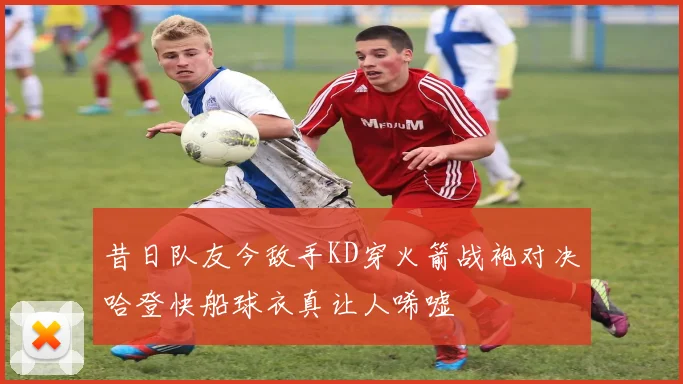 昔日队友今敌手KD穿火箭战袍对决哈登快船球衣真让人唏嘘
