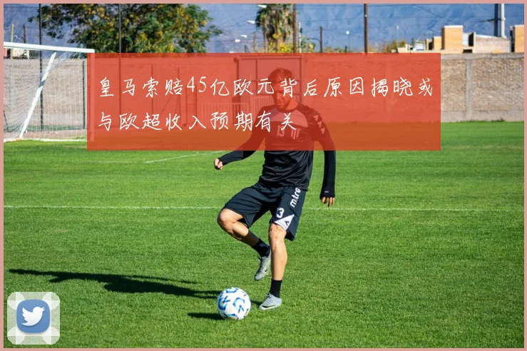 皇马索赔45亿欧元背后原因揭晓或与欧超收入预期有关