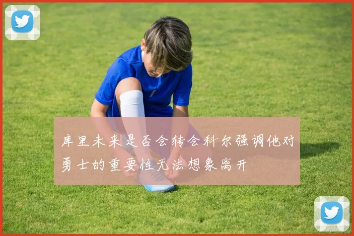 库里未来是否会转会科尔强调他对勇士的重要性无法想象离开