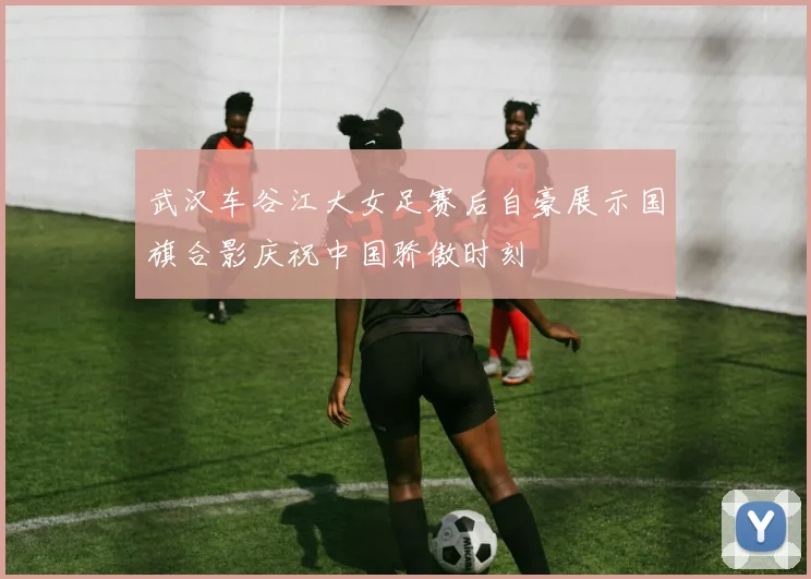 武汉车谷江大女足赛后自豪展示国旗合影庆祝中国骄傲时刻