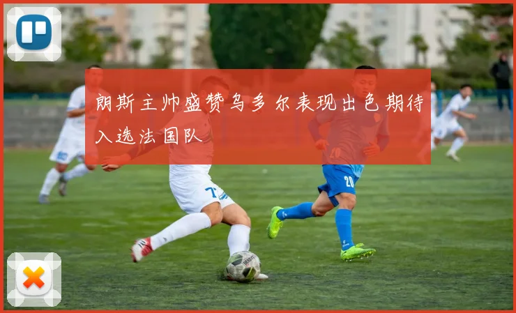 朗斯主帅盛赞乌多尔表现出色期待入选法国队