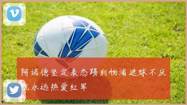阿诺德坚定表态踢利物浦进球不庆祝永远热爱红军