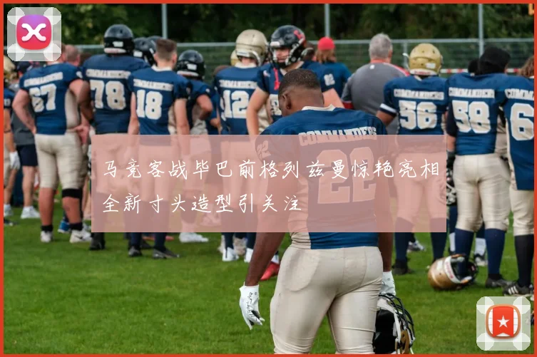 马竞客战毕巴前格列兹曼惊艳亮相全新寸头造型引关注