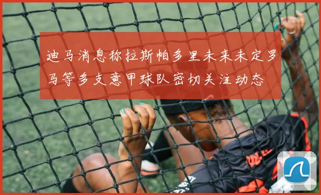 迪马消息称拉斯帕多里未来未定罗马等多支意甲球队密切关注动态