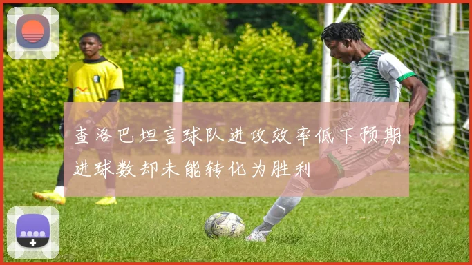 查洛巴坦言球队进攻效率低下预期进球数却未能转化为胜利