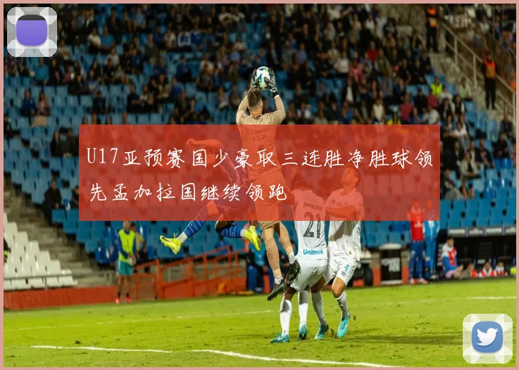 U17亚预赛国少豪取三连胜净胜球领先孟加拉国继续领跑